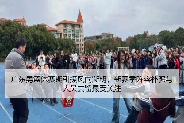 广东男篮休赛期引援风向渐明，新赛季阵容补强与人员去留最受关注